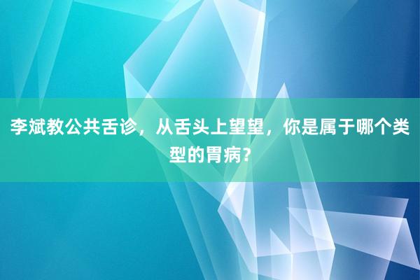 李斌教公共舌诊，从舌头上望望，你是属于哪个类型的胃病？