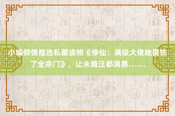 小编倾情推选私藏读物《修仙：满级大佬她畏怯了全宗门》，让未婚汪都渴慕……