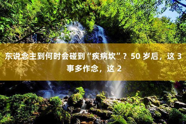 东说念主到何时会碰到“疾病坎”？50 岁后，这 3 事多作念，这 2