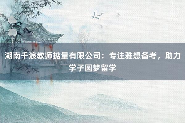 湖南千浪教师掂量有限公司：专注雅想备考，助力学子圆梦留学