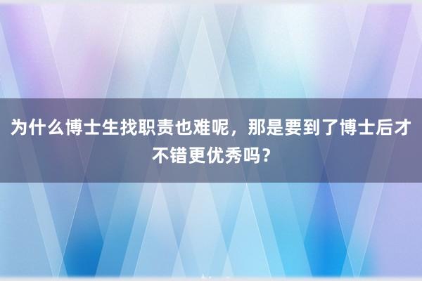 为什么博士生找职责也难呢，那是要到了博士后才不错更优秀吗？