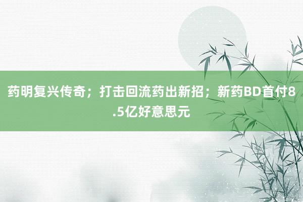 药明复兴传奇；打击回流药出新招；新药BD首付8.5亿好意思元