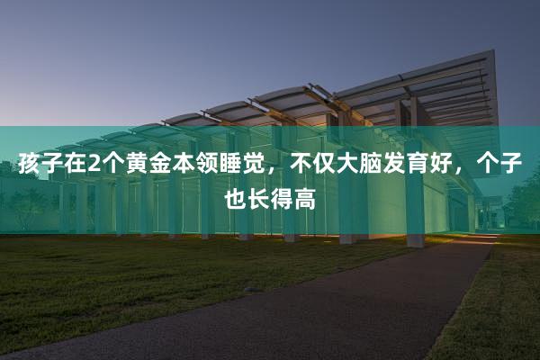 孩子在2个黄金本领睡觉，不仅大脑发育好，个子也长得高