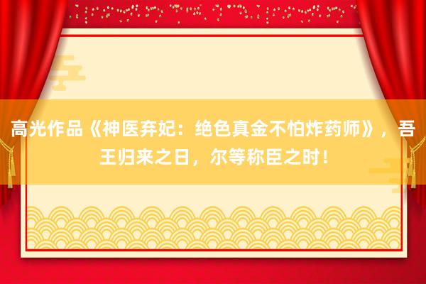 高光作品《神医弃妃：绝色真金不怕炸药师》，吾王归来之日，尔等称臣之时！