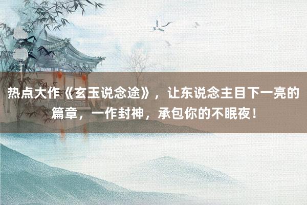 热点大作《玄玉说念途》，让东说念主目下一亮的篇章，一作封神，承包你的不眠夜！