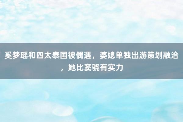 奚梦瑶和四太泰国被偶遇，婆媳单独出游策划融洽，她比窦骁有实力