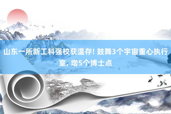 山东一所新工科强校获温存! 鼓舞3个宇宙重心执行室, 增5个博士点