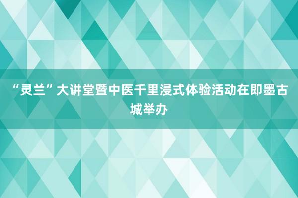 “灵兰”大讲堂暨中医千里浸式体验活动在即墨古城举办