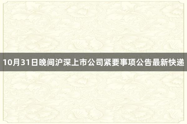 10月31日晚间沪深上市公司紧要事项公告最新快递