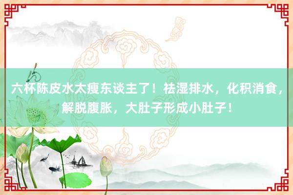 六杯陈皮水太瘦东谈主了！祛湿排水，化积消食，解脱腹胀，大肚子形成小肚子！