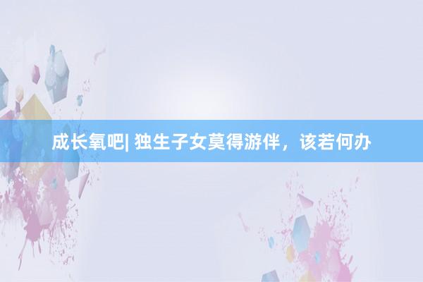 成长氧吧| 独生子女莫得游伴，该若何办