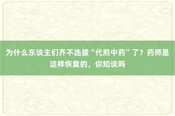 为什么东谈主们齐不选拔“代煎中药”了？药师是这样恢复的，你知谈吗