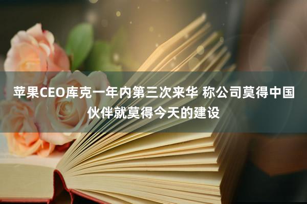 苹果CEO库克一年内第三次来华 称公司莫得中国伙伴就莫得今天的建设