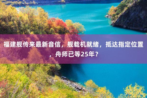 福建舰传来最新音信，舰载机就绪，抵达指定位置，舟师已等25年？