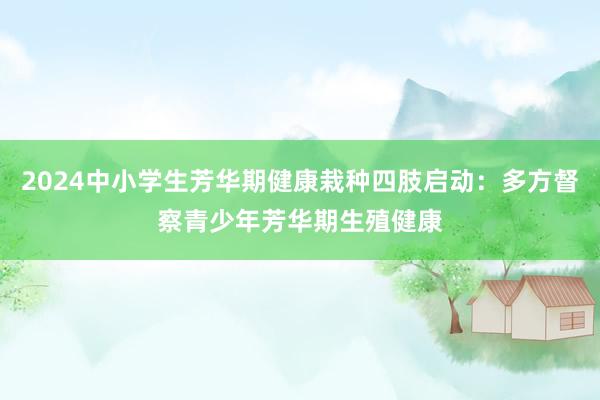 2024中小学生芳华期健康栽种四肢启动：多方督察青少年芳华期生殖健康