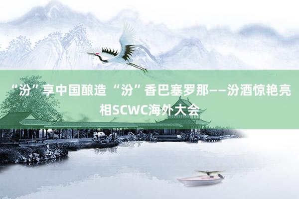 “汾”享中国酿造 “汾”香巴塞罗那——汾酒惊艳亮相SCWC海外大会