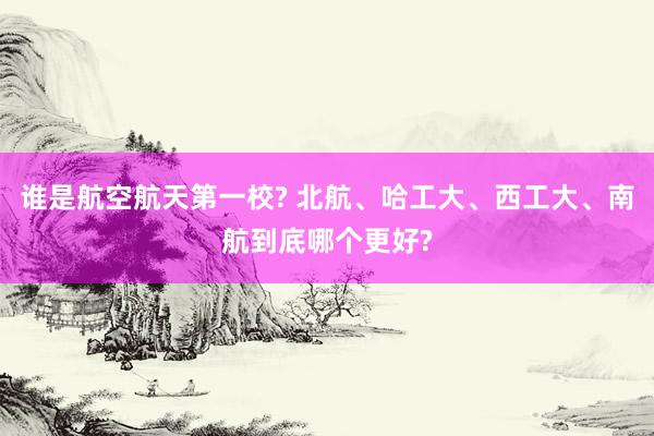 谁是航空航天第一校? 北航、哈工大、西工大、南航到底哪个更好?