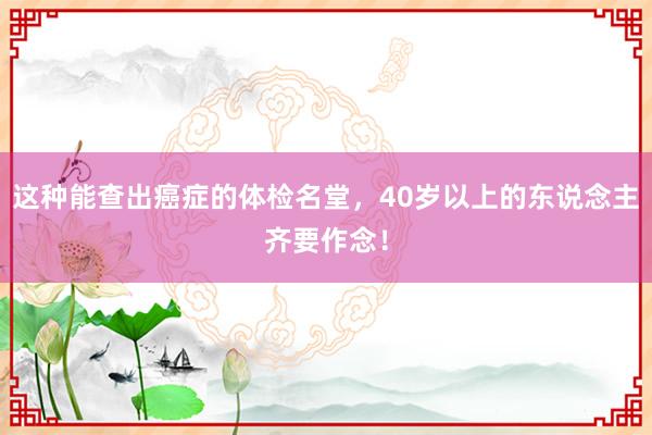 这种能查出癌症的体检名堂，40岁以上的东说念主齐要作念！